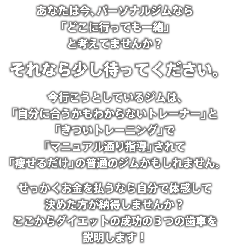 あなたは今、パーソナルジムなら「どこに行っても一緒」と考えてませんか?それなら少し待ってください。今行こうとしているジムは、「自分に合うかもわからないトレーナー」と「きついトレーニング」で「マニュアル通り指導」されて「痩せるだけ」の普通のジムかもしれません。せっかくお金を払うなら自分で体感して決めた方が納得しませんか?ここからダイエットの成功の3つの歯車を説明します!