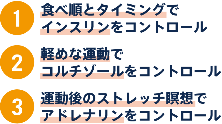 ①食べ順とタイミングでインスリンをコントロール②軽めな運動でコルチゾールをコントロール③運動後のストレッチ瞑想でアドレナリンをコントロール